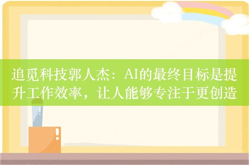 追觅科技郭人杰：AI的最终目标是提升工作效率，让人能够专注于更创造性的工作