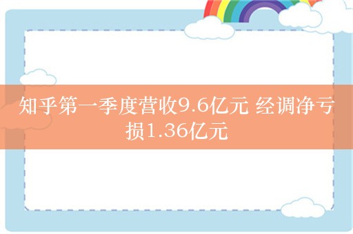 知乎第一季度营收9.6亿元 经调净亏损1.36亿元