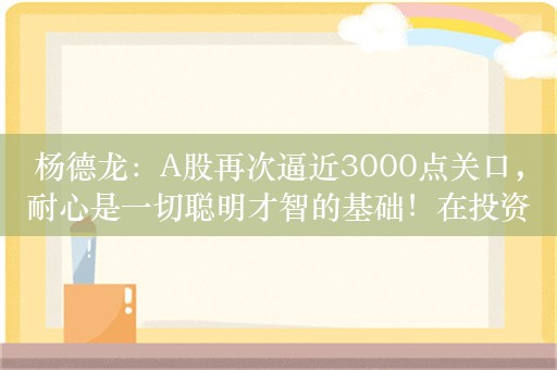 杨德龙：A股再次逼近3000点关口，耐心是一切聪明才智的基础！在投资的世界中慢就是快