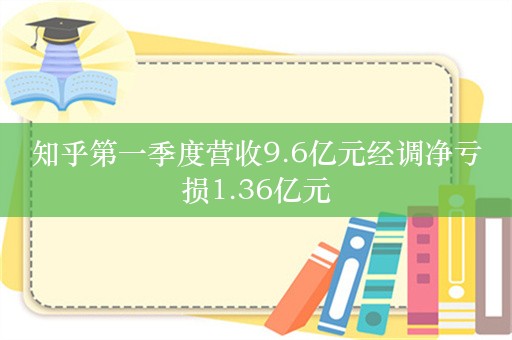 知乎第一季度营收9.6亿元经调净亏损1.36亿元