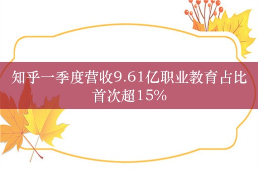 知乎一季度营收9.61亿职业教育占比首次超15%