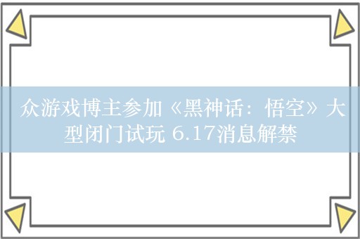  众游戏博主参加《黑神话：悟空》大型闭门试玩 6.17消息解禁