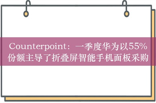 Counterpoint：一季度华为以55%份额主导了折叠屏智能手机面板采购