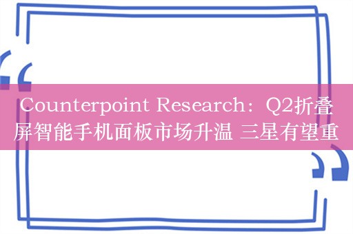 Counterpoint Research：Q2折叠屏智能手机面板市场升温 三星有望重新夺回主导地位