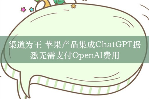 渠道为王 苹果产品集成ChatGPT据悉无需支付OpenAI费用