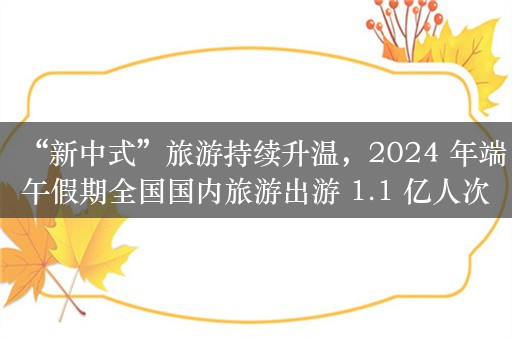 “新中式”旅游持续升温，2024 年端午假期全国国内旅游出游 1.1 亿人次，新中式旅游持续升温，龙舟赛成出游热潮