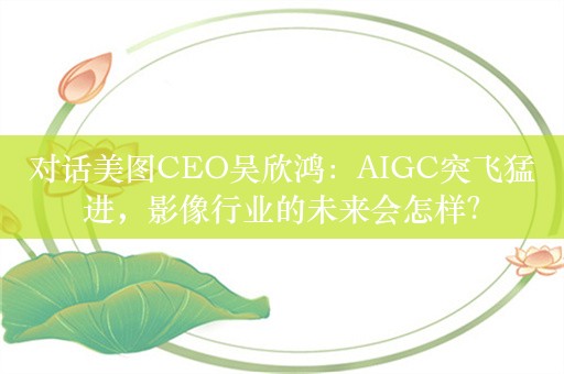 对话美图CEO吴欣鸿：AIGC突飞猛进，影像行业的未来会怎样？