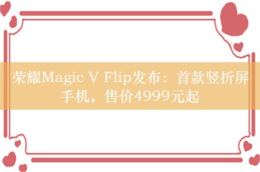 荣耀Magic V Flip发布：首款竖折屏手机，售价4999元起