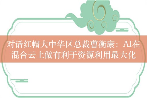 对话红帽大中华区总裁曹衡康：AI在混合云上做有利于资源利用最大化