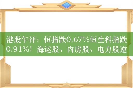 港股午评：恒指跌0.67%恒生科指跌0.91%！海运股、内房股、电力股逆势走强，世茂集团涨超19%，阿里跌超2%