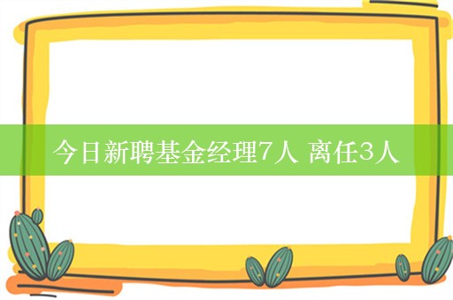 今日新聘基金经理7人 离任3人