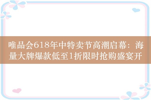 唯品会618年中特卖节高潮启幕：海量大牌爆款低至1折限时抢购盛宴开启