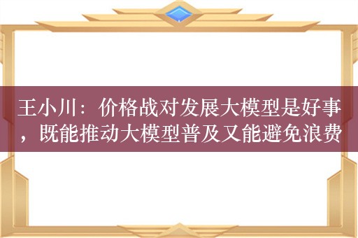 王小川：价格战对发展大模型是好事，既能推动大模型普及又能避免浪费社会资源