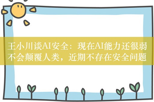 王小川谈AI安全：现在AI能力还很弱不会颠覆人类，近期不存在安全问题