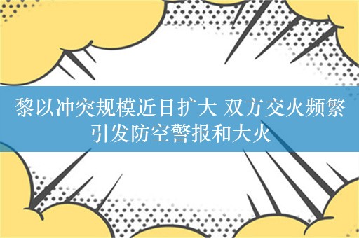 黎以冲突规模近日扩大 双方交火频繁引发防空警报和大火