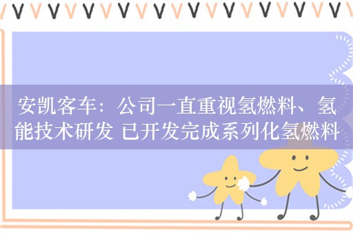 安凯客车：公司一直重视氢燃料、氢能技术研发 已开发完成系列化氢燃料客车平台