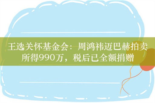 王选关怀基金会：周鸿祎迈巴赫拍卖所得990万，税后已全额捐赠