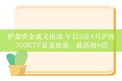 护盘资金或又出动 午后2点4只沪深300ETF显著放量、最高增8倍