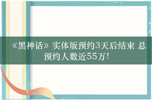  《黑神话》实体版预约3天后结束 总预约人数近55万！