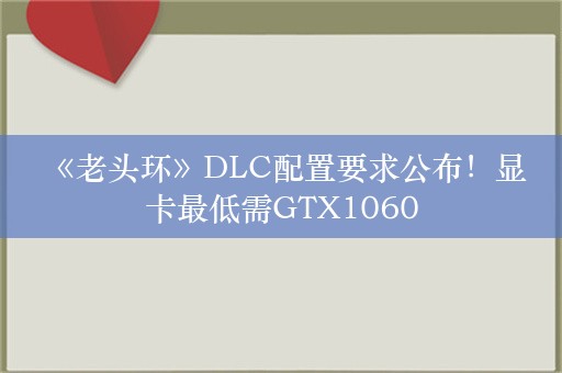  《老头环》DLC配置要求公布！显卡最低需GTX1060