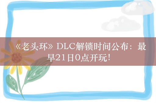  《老头环》DLC解锁时间公布：最早21日0点开玩！