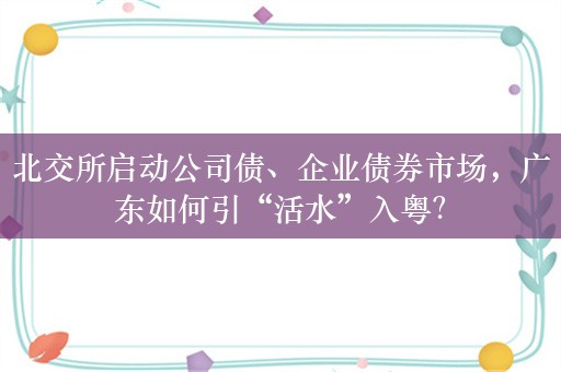 北交所启动公司债、企业债券市场，广东如何引“活水”入粤？