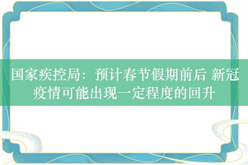 国家疾控局：预计春节假期前后 新冠疫情可能出现一定程度的回升