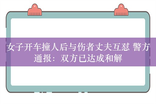 女子开车撞人后与伤者丈夫互怼 警方通报：双方已达成和解