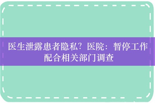 医生泄露患者隐私？医院：暂停工作 配合相关部门调查