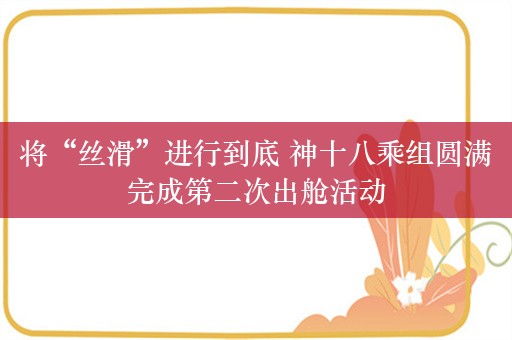 将“丝滑”进行到底 神十八乘组圆满完成第二次出舱活动