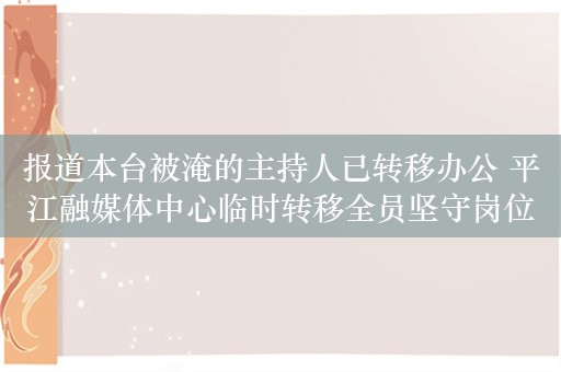 报道本台被淹的主持人已转移办公 平江融媒体中心临时转移全员坚守岗位