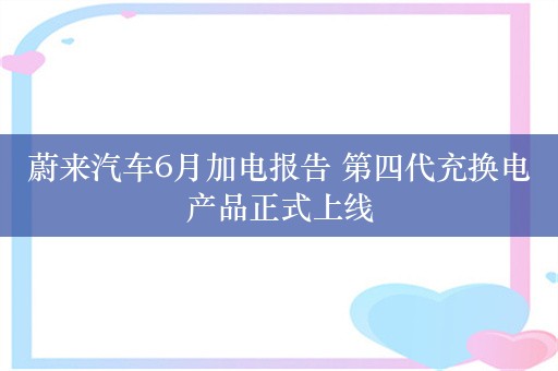 蔚来汽车6月加电报告 第四代充换电产品正式上线