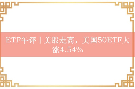 ETF午评丨美股走高，美国50ETF大涨4.54%