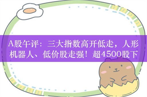 A股午评：三大指数高开低走，人形机器人、低价股走强！超4500股下跌，成交3399亿缩量346亿；机构解读