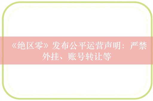  《绝区零》发布公平运营声明：严禁外挂、账号转让等