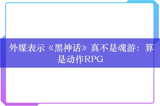  外媒表示《黑神话》真不是魂游：算是动作RPG