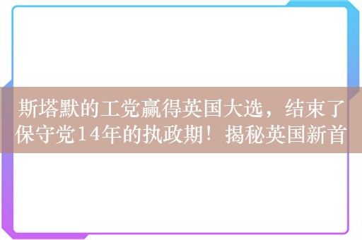 斯塔默的工党赢得英国大选，结束了保守党14年的执政期！揭秘英国新首相：草根律师，爱踢球