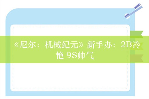  《尼尔：机械纪元》新手办：2B冷艳 9S帅气