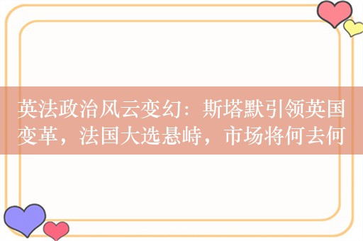 英法政治风云变幻：斯塔默引领英国变革，法国大选悬峙，市场将何去何从？