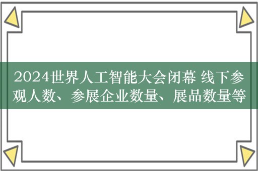 2024世界人工智能大会闭幕 线下参观人数、参展企业数量、展品数量等均创历史新高