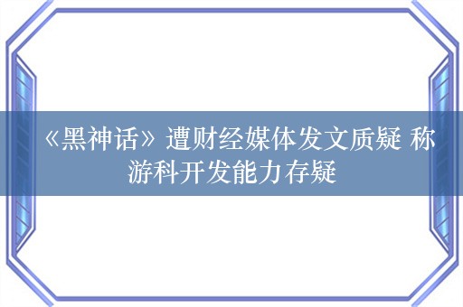  《黑神话》遭财经媒体发文质疑 称游科开发能力存疑