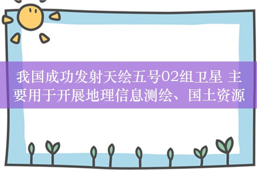 我国成功发射天绘五号02组卫星 主要用于开展地理信息测绘、国土资源普查和科学试验研究等任务