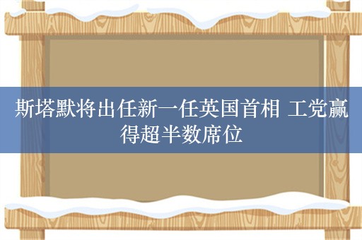 斯塔默将出任新一任英国首相 工党赢得超半数席位