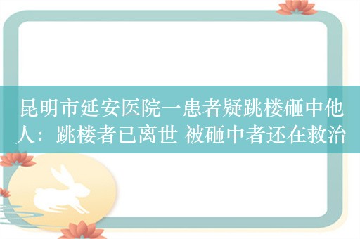 昆明市延安医院一患者疑跳楼砸中他人：跳楼者已离世 被砸中者还在救治中