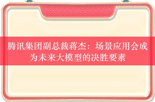 腾讯集团副总裁蒋杰：场景应用会成为未来大模型的决胜要素