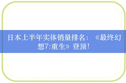  日本上半年实体销量排名：《最终幻想7:重生》登顶！