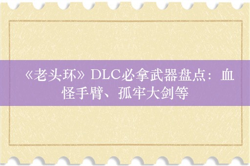  《老头环》DLC必拿武器盘点：血怪手臂、孤牢大剑等