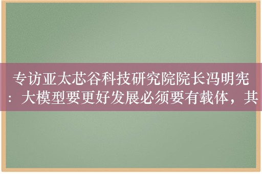 专访亚太芯谷科技研究院院长冯明宪：大模型要更好发展必须要有载体，其大规模普及应用还有一个很长的过程  