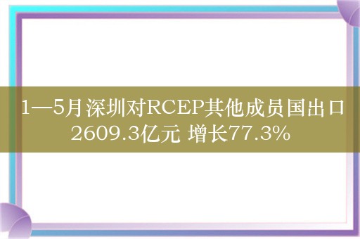 1—5月深圳对RCEP其他成员国出口2609.3亿元 增长77.3%