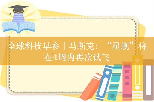 全球科技早参丨马斯克：“星舰”将在4周内再次试飞